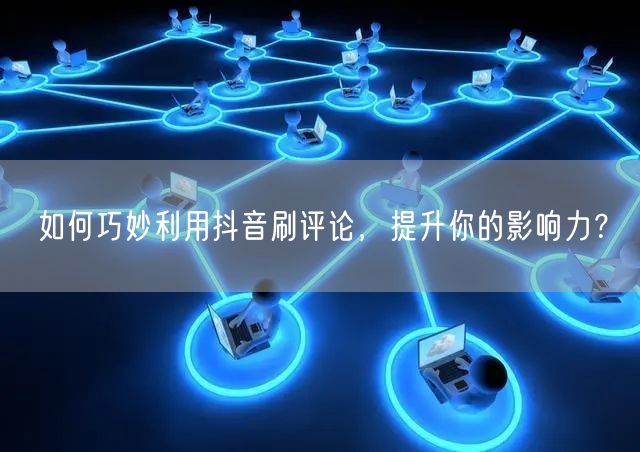 如何巧妙利用抖音刷评论,提升你的影响力?