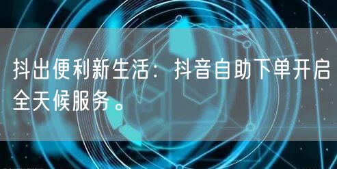抖出便利新生活:抖音自助下单开启全天候服务。