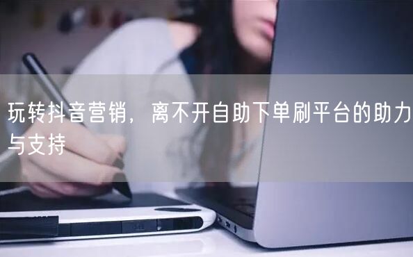 玩转抖音营销,离不开自助下单刷平台的助力与支持