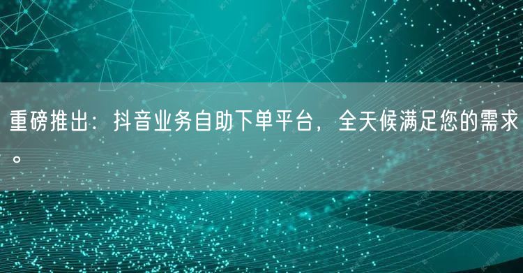 重磅推出:抖音业务自助下单平台,全天候满足您的需求。