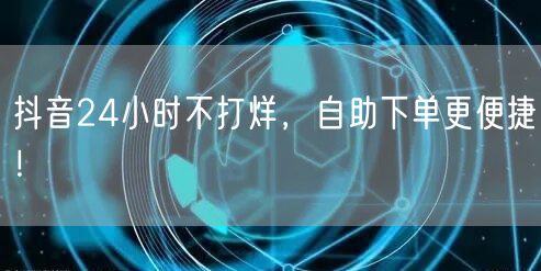 抖音24小时不打烊,自助下单更便捷!
