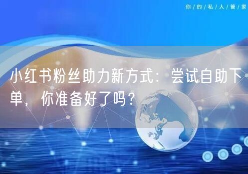 小红书粉丝助力新方式:尝试自助下单,你准备好了吗?