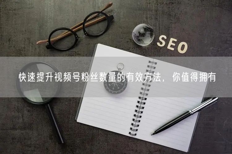 快速提升视频号粉丝数量的有效方法，你值得拥有