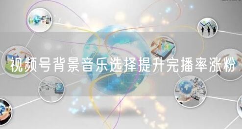 视频号背景音乐选择提升完播率涨粉