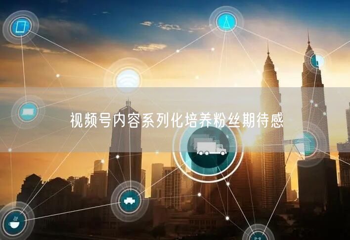 视频号内容系列化培养粉丝期待感